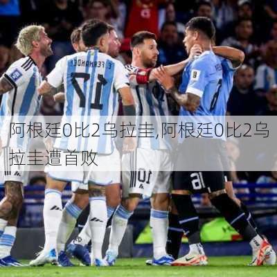阿根廷0比2乌拉圭,阿根廷0比2乌拉圭遭首败